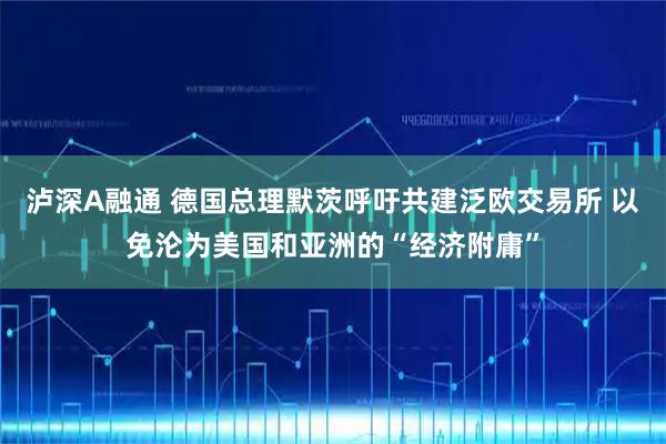 泸深A融通 德国总理默茨呼吁共建泛欧交易所 以免沦为美国和亚洲的“经济附庸”