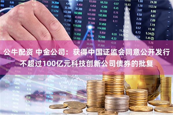 公牛配资 中金公司：获得中国证监会同意公开发行不超过100亿元科技创新公司债券的批复