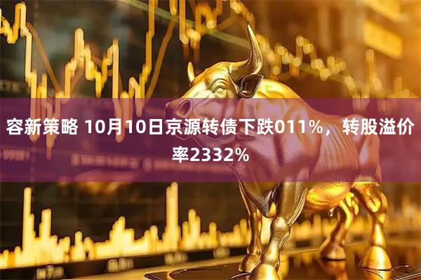 容新策略 10月10日京源转债下跌011%，转股溢价率2332%