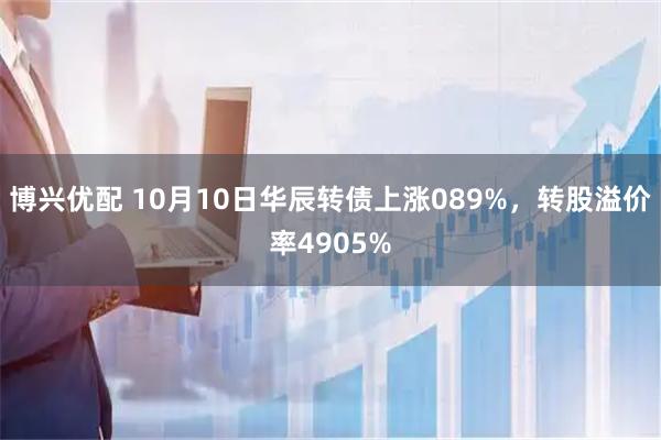 博兴优配 10月10日华辰转债上涨089%，转股溢价率4905%