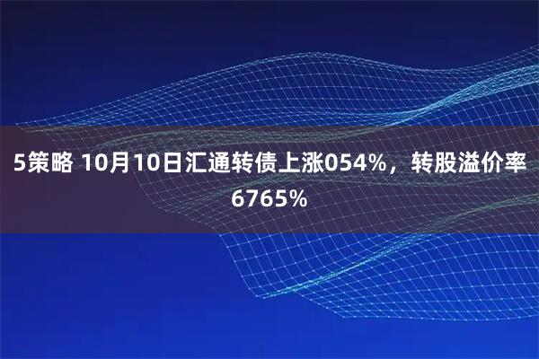 5策略 10月10日汇通转债上涨054%，转股溢价率6765%