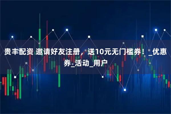 贵丰配资 邀请好友注册，送10元无门槛券！_优惠券_活动_用户