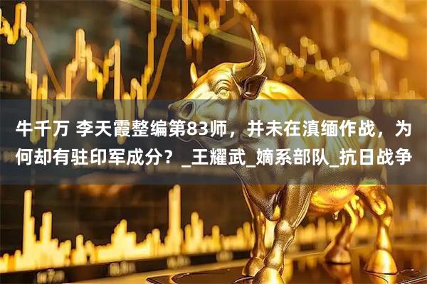 牛千万 李天霞整编第83师，并未在滇缅作战，为何却有驻印军成分？_王耀武_嫡系部队_抗日战争