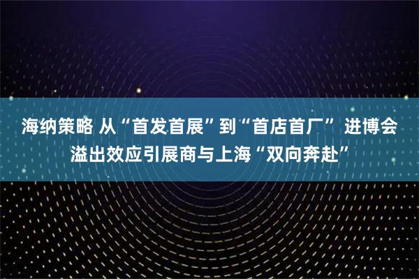 海纳策略 从“首发首展”到“首店首厂” 进博会溢出效应引展商与上海“双向奔赴”