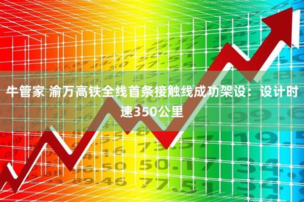 牛管家 渝万高铁全线首条接触线成功架设：设计时速350公里